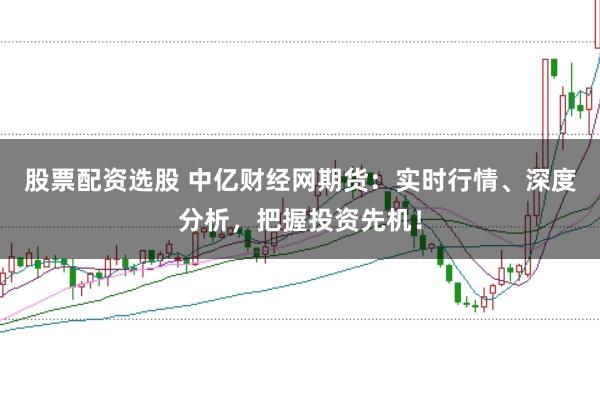 股票配资选股 中亿财经网期货：实时行情、深度分析，把握投资先机！