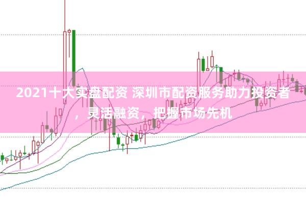 2021十大实盘配资 深圳市配资服务助力投资者，灵活融资，把握市场先机