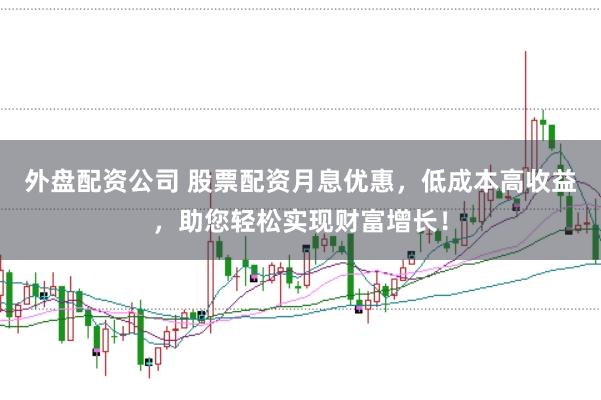 外盘配资公司 股票配资月息优惠，低成本高收益，助您轻松实现财富增长！