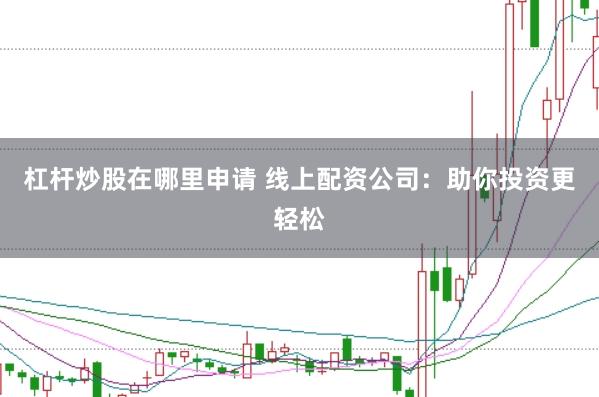 杠杆炒股在哪里申请 线上配资公司：助你投资更轻松