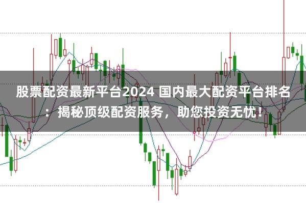 股票配资最新平台2024 国内最大配资平台排名：揭秘顶级配资服务，助您投资无忧！