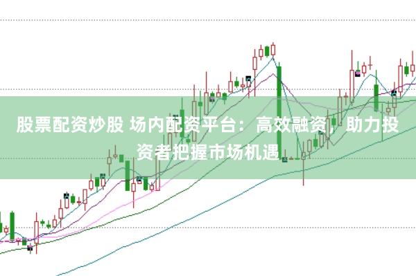 股票配资炒股 场内配资平台：高效融资，助力投资者把握市场机遇