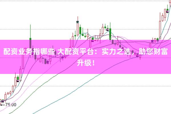 配资业务指哪些 大配资平台：实力之选，助您财富升级！
