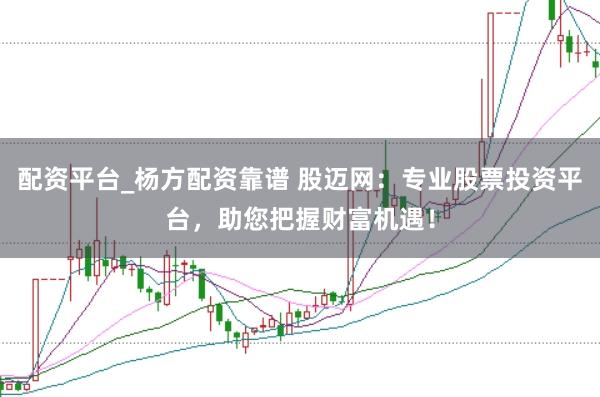 配资平台_杨方配资靠谱 股迈网：专业股票投资平台，助您把握财富机遇！