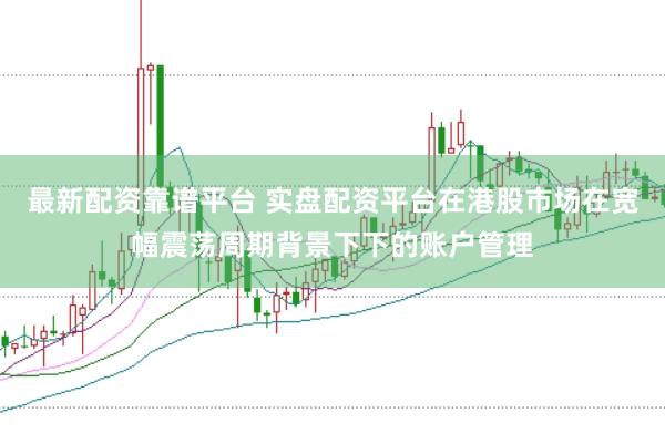 最新配资靠谱平台 实盘配资平台在港股市场在宽幅震荡周期背景下下的账户管理