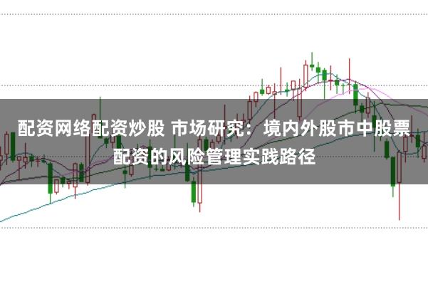 配资网络配资炒股 市场研究：境内外股市中股票配资的风险管理实践路径