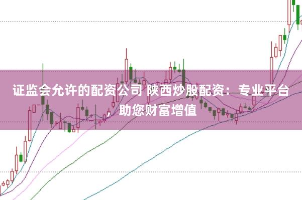 证监会允许的配资公司 陕西炒股配资：专业平台，助您财富增值