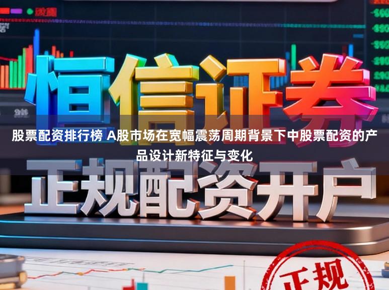 股票配资排行榜 A股市场在宽幅震荡周期背景下中股票配资的产品设计新特征与变化