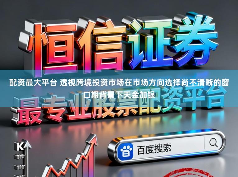 配资最大平台 透视跨境投资市场在市场方向选择尚不清晰的窗口期背景下天金加银
