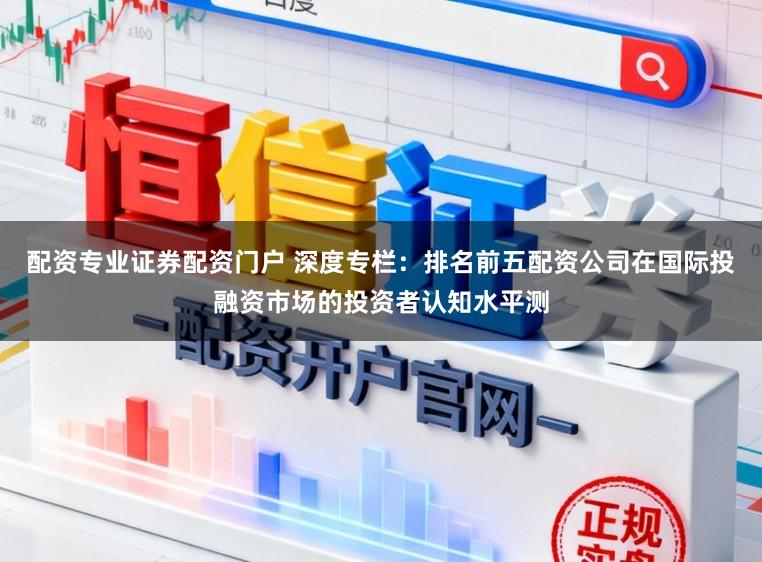 配资专业证券配资门户 深度专栏：排名前五配资公司在国际投融资市场的投资者认知水平测