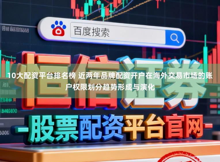 10大配资平台排名榜 近两年品牌配资开户在海外交易市场的账户权限划分趋势形成与演化