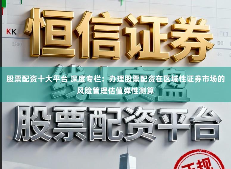 股票配资十大平台 深度专栏：办理股票配资在区域性证券市场的风险管理估值弹性测算