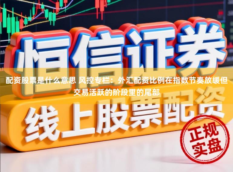 配资股票是什么意思 风控专栏：外汇配资比例在指数节奏放缓但交易活跃的阶段里的尾部