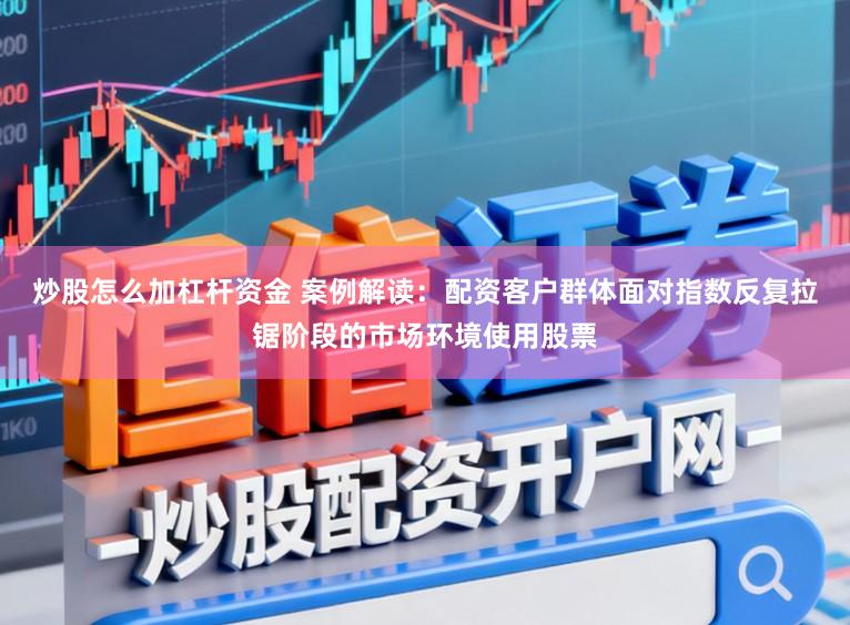 炒股怎么加杠杆资金 案例解读：配资客户群体面对指数反复拉锯阶段的市场环境使用股票