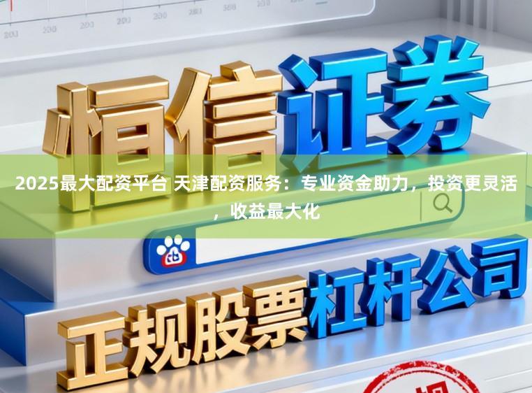 2025最大配资平台 天津配资服务：专业资金助力，投资更灵活，收益最大化
