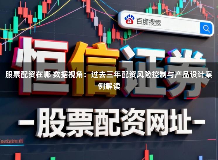 股票配资在哪 数据视角：过去三年配资风险控制与产品设计案例解读