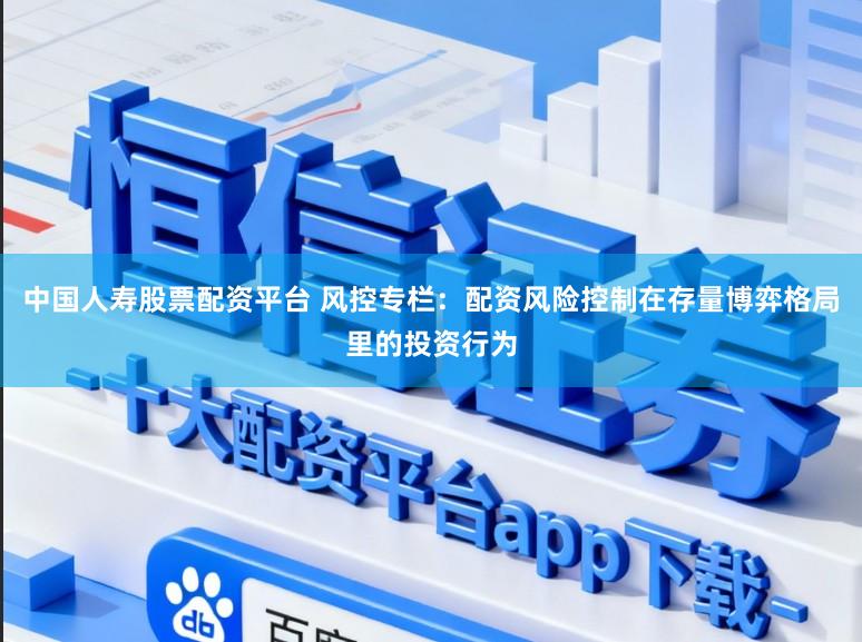 中国人寿股票配资平台 风控专栏：配资风险控制在存量博弈格局里的投资行为